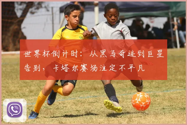 世界杯倒计时：从黑马奇迹到巨星告别，卡塔尔赛场注定不平凡