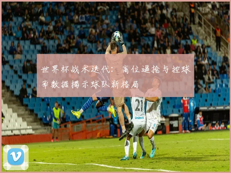 世界杯战术迭代：高位逼抢与控球率数据揭示球队新格局
